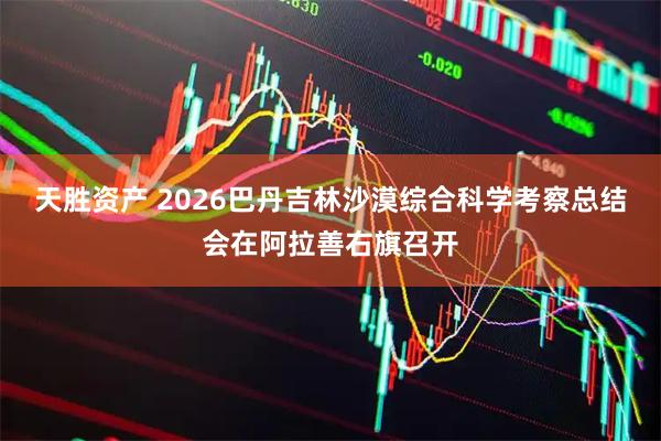 天胜资产 2026巴丹吉林沙漠综合科学考察总结会在阿拉善右旗召开