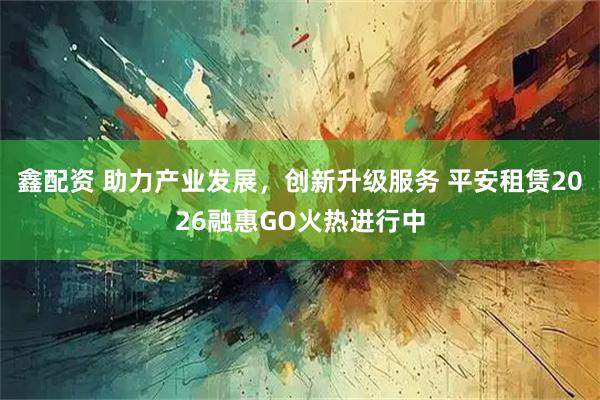 鑫配资 助力产业发展，创新升级服务 平安租赁2026融惠GO火热进行中