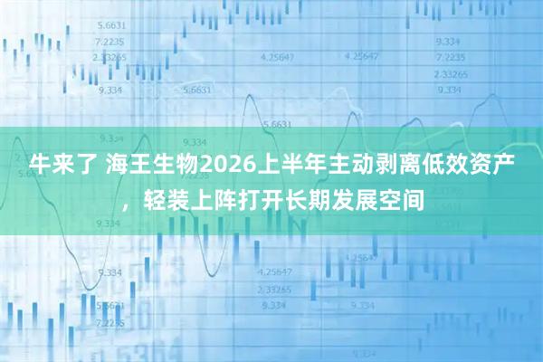 牛来了 海王生物2026上半年主动剥离低效资产，轻装上阵打开长期发展空间