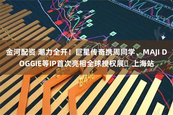 金河配资 潮力全开！巨星传奇携周同学、MAJI DOGGIE等IP首次亮相全球授权展・上海站