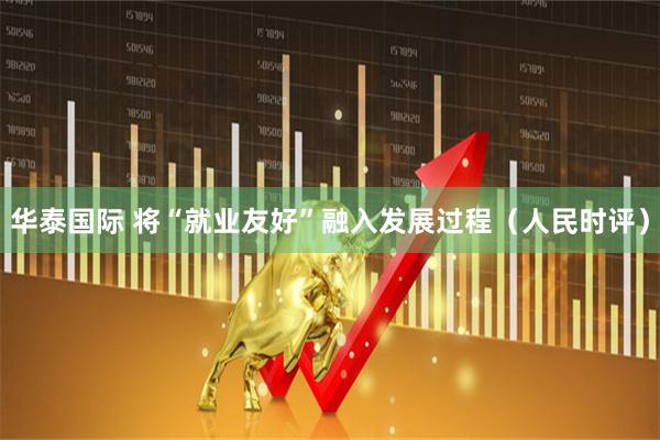华泰国际 将“就业友好”融入发展过程（人民时评）