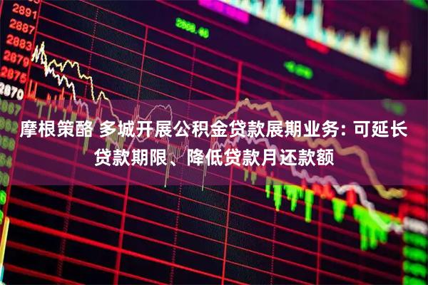 摩根策酪 多城开展公积金贷款展期业务: 可延长贷款期限、降低贷款月还款额